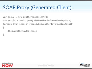 Consulting/Training
var proxy = new WeatherSoapClient();
var result = await proxy.GetWeatherInformationAsync();
foreach (var item in result.GetWeatherInformationResult)
{
this.weather.Add(item);
}
SOAP Proxy (Generated Client)
 