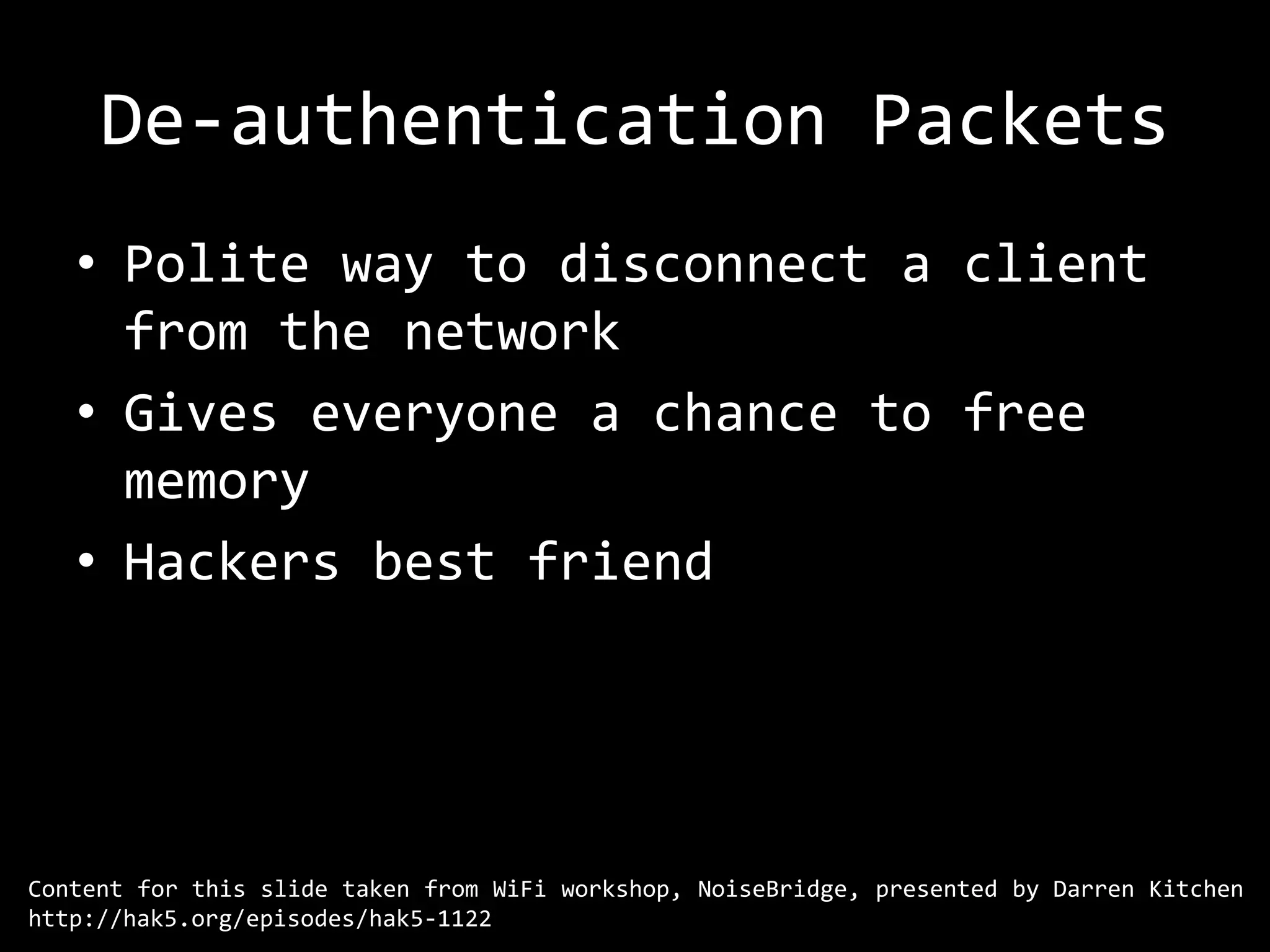 De-authentication Packets
   • Polite way to disconnect a client
     from the network
   • Gives everyone a chance to free
     memory
   • Hackers best friend




Content for this slide taken from WiFi workshop, NoiseBridge, presented by Darren Kitchen
http://hak5.org/episodes/hak5-1122
 