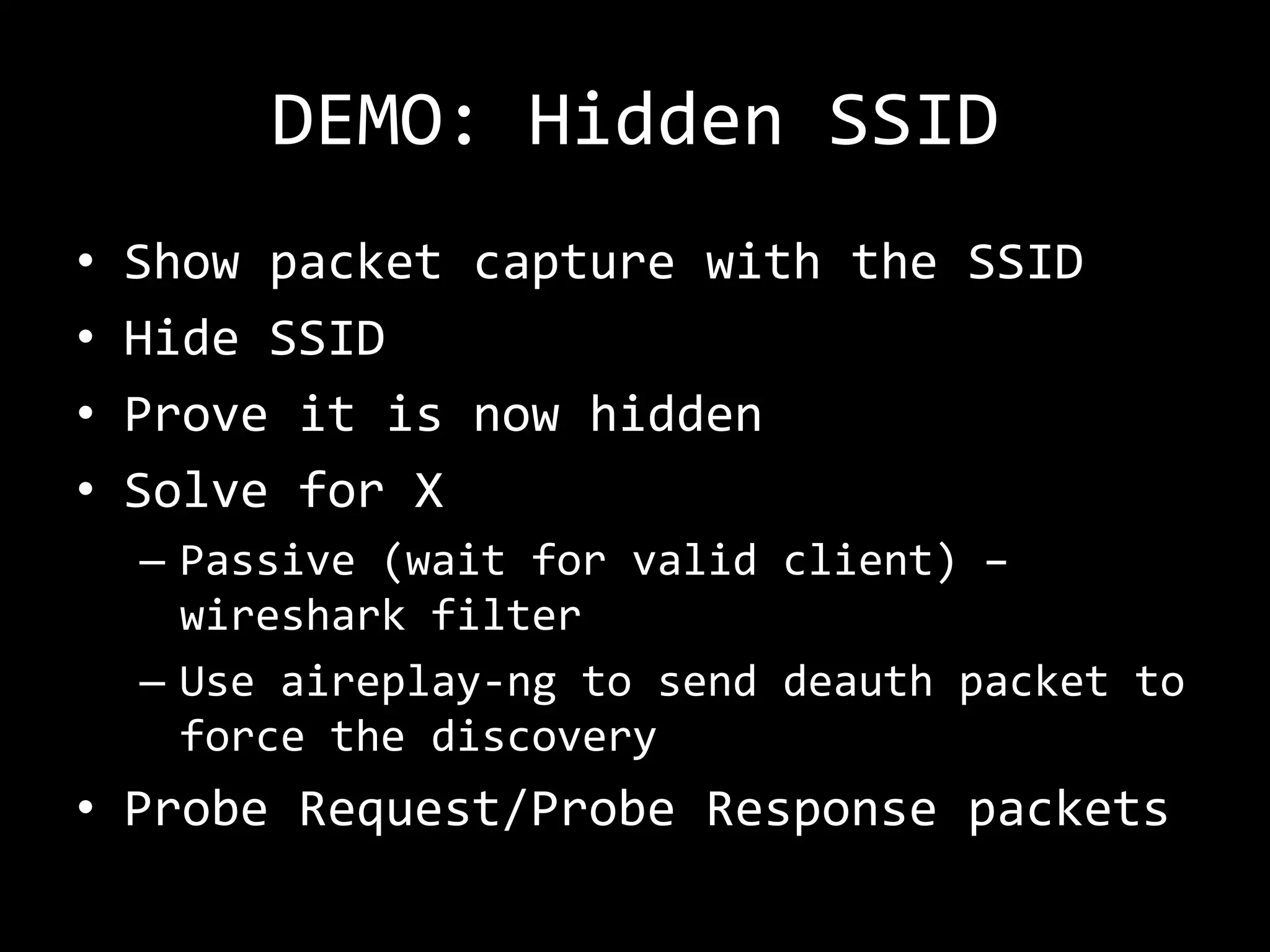 DEMO: Hidden SSID
•   Show packet capture with the SSID
•   Hide SSID
•   Prove it is now hidden
•   Solve for X
    – Passive (wait for valid client) –
      wireshark filter
    – Use aireplay-ng to send deauth packet to
      force the discovery
• Probe Request/Probe Response packets
 