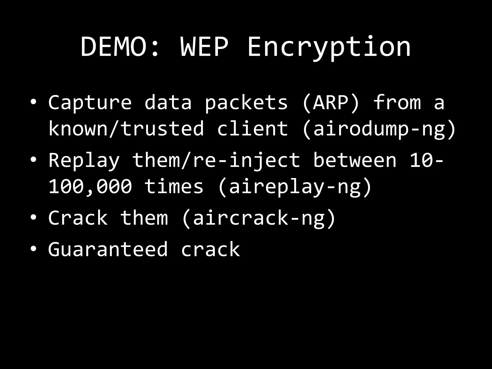 DEMO: WEP Encryption
• Capture data packets (ARP) from a
  known/trusted client (airodump-ng)
• Replay them/re-inject between 10-
  100,000 times (aireplay-ng)
• Crack them (aircrack-ng)
• Guaranteed crack
 