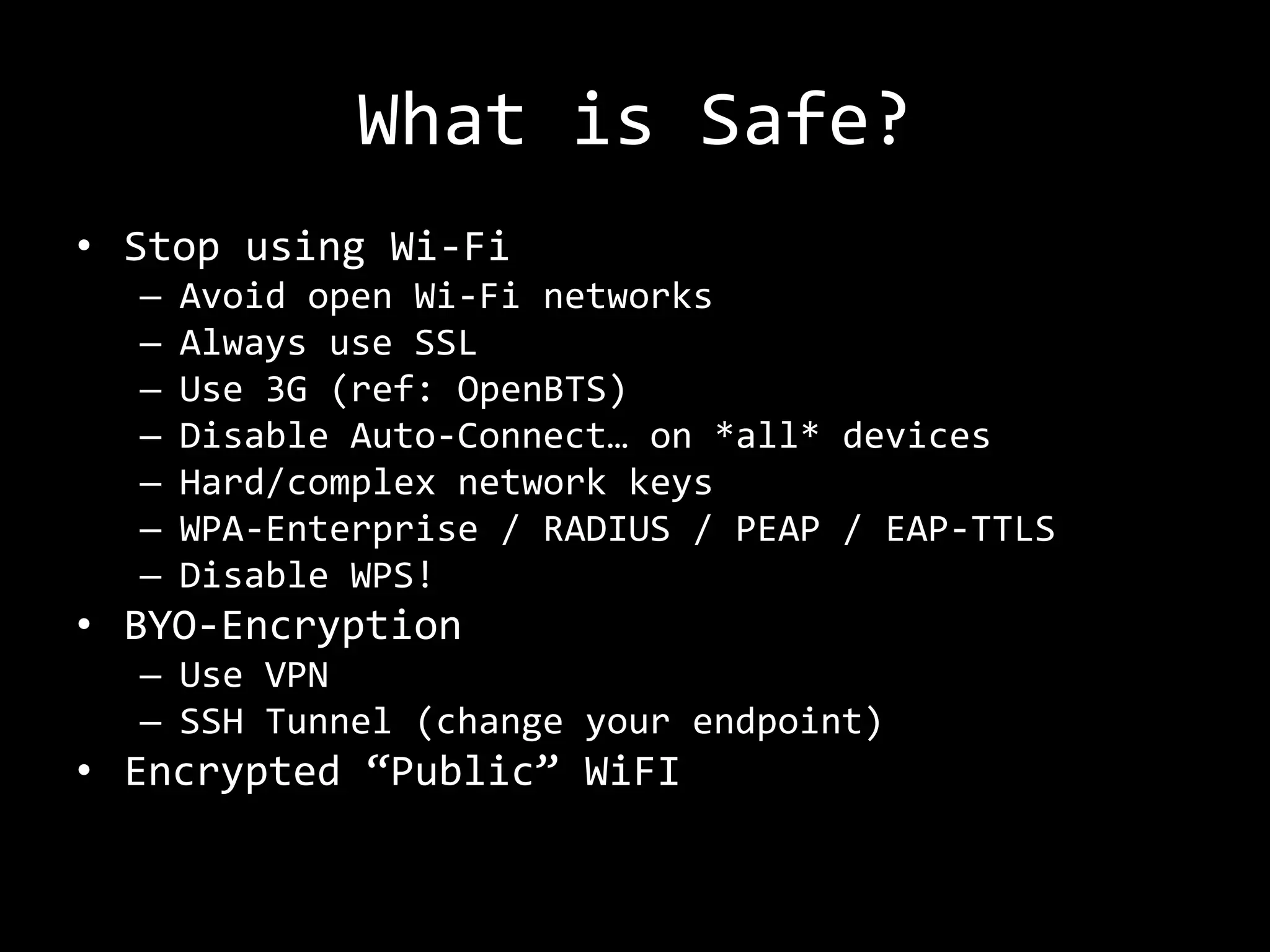 What is Safe?
• Stop using Wi-Fi
  –   Avoid open Wi-Fi networks
  –   Always use SSL
  –   Use 3G (ref: OpenBTS)
  –   Disable Auto-Connect… on *all* devices
  –   Hard/complex network keys
  –   WPA-Enterprise / RADIUS / PEAP / EAP-TTLS
  –   Disable WPS!
• BYO-Encryption
  – Use VPN
  – SSH Tunnel (change your endpoint)
• Encrypted “Public” WiFI
 