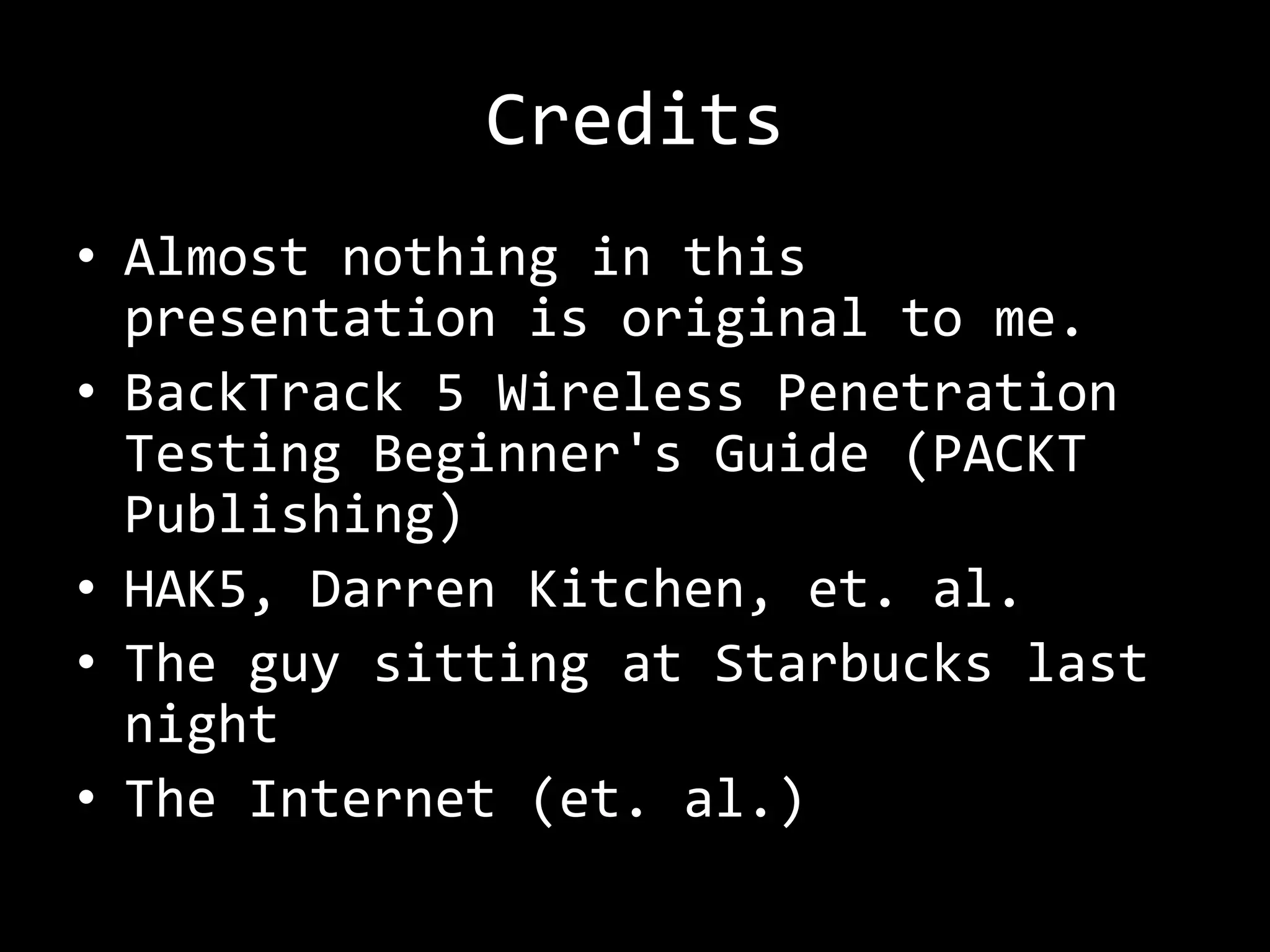 Credits
• Almost nothing in this
  presentation is original to me.
• BackTrack 5 Wireless Penetration
  Testing Beginner's Guide (PACKT
  Publishing)
• HAK5, Darren Kitchen, et. al.
• The guy sitting at Starbucks last
  night
• The Internet (et. al.)
 