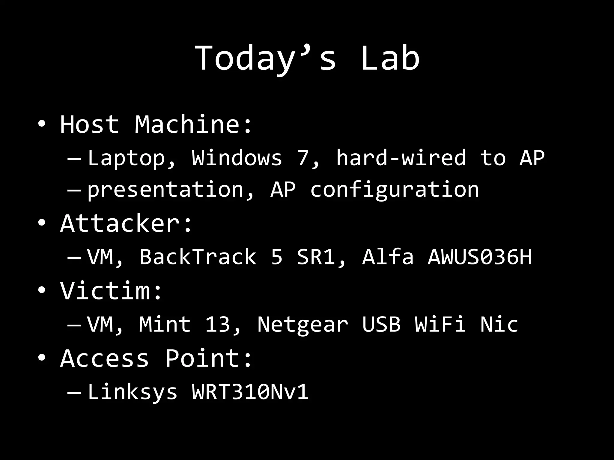 Today’s Lab
• Host Machine:
  – Laptop, Windows 7, hard-wired to AP
  – presentation, AP configuration
• Attacker:
  – VM, BackTrack 5 SR1, Alfa AWUS036H
• Victim:
  – VM, Mint 13, Netgear USB WiFi Nic
• Access Point:
  – Linksys WRT310Nv1
 