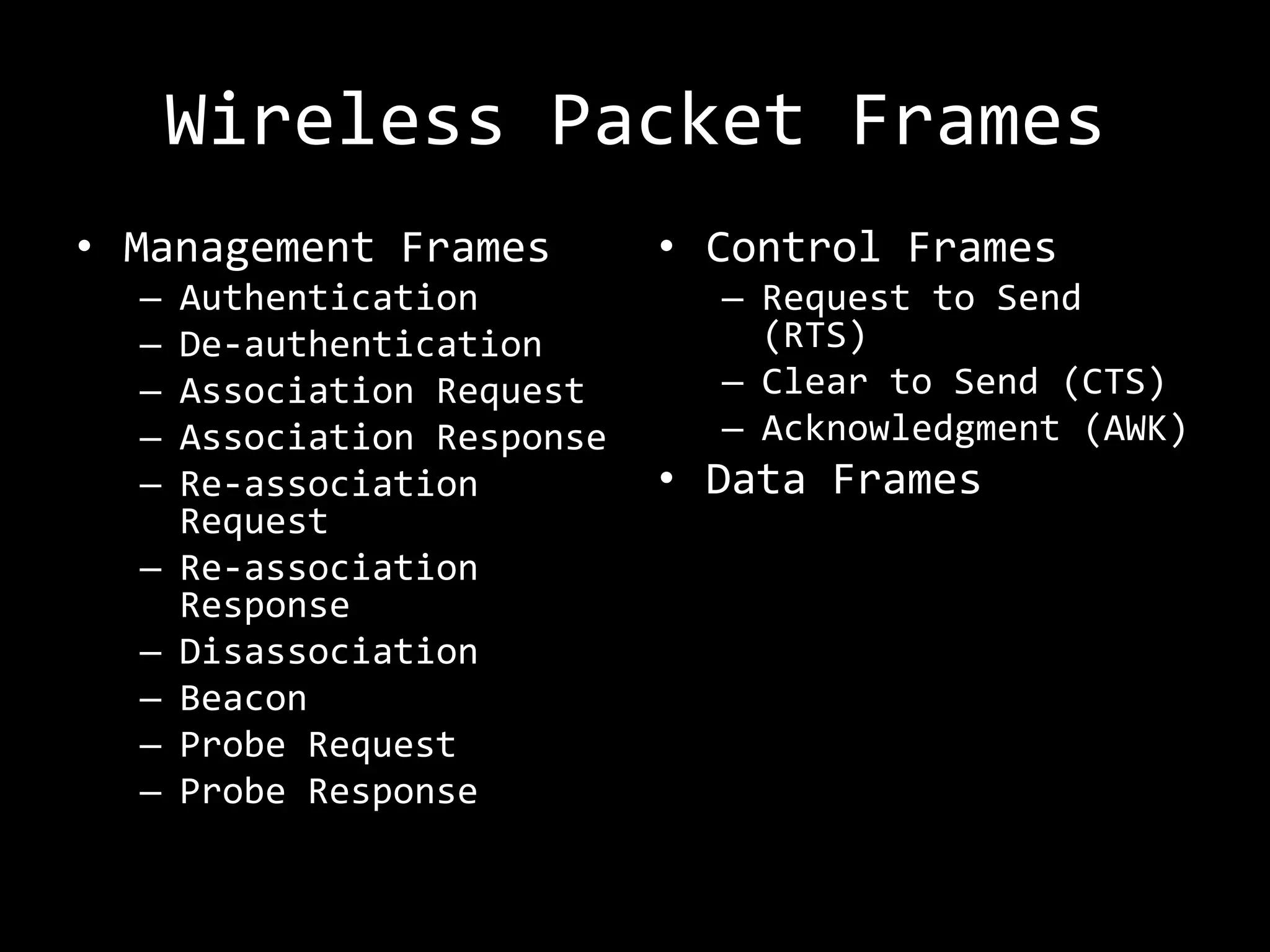 Wireless Packet Frames
• Management Frames          • Control Frames
  –   Authentication           – Request to Send
  –   De-authentication          (RTS)
  –   Association Request      – Clear to Send (CTS)
  –   Association Response     – Acknowledgment (AWK)
  –   Re-association         • Data Frames
      Request
  –   Re-association
      Response
  –   Disassociation
  –   Beacon
  –   Probe Request
  –   Probe Response
 