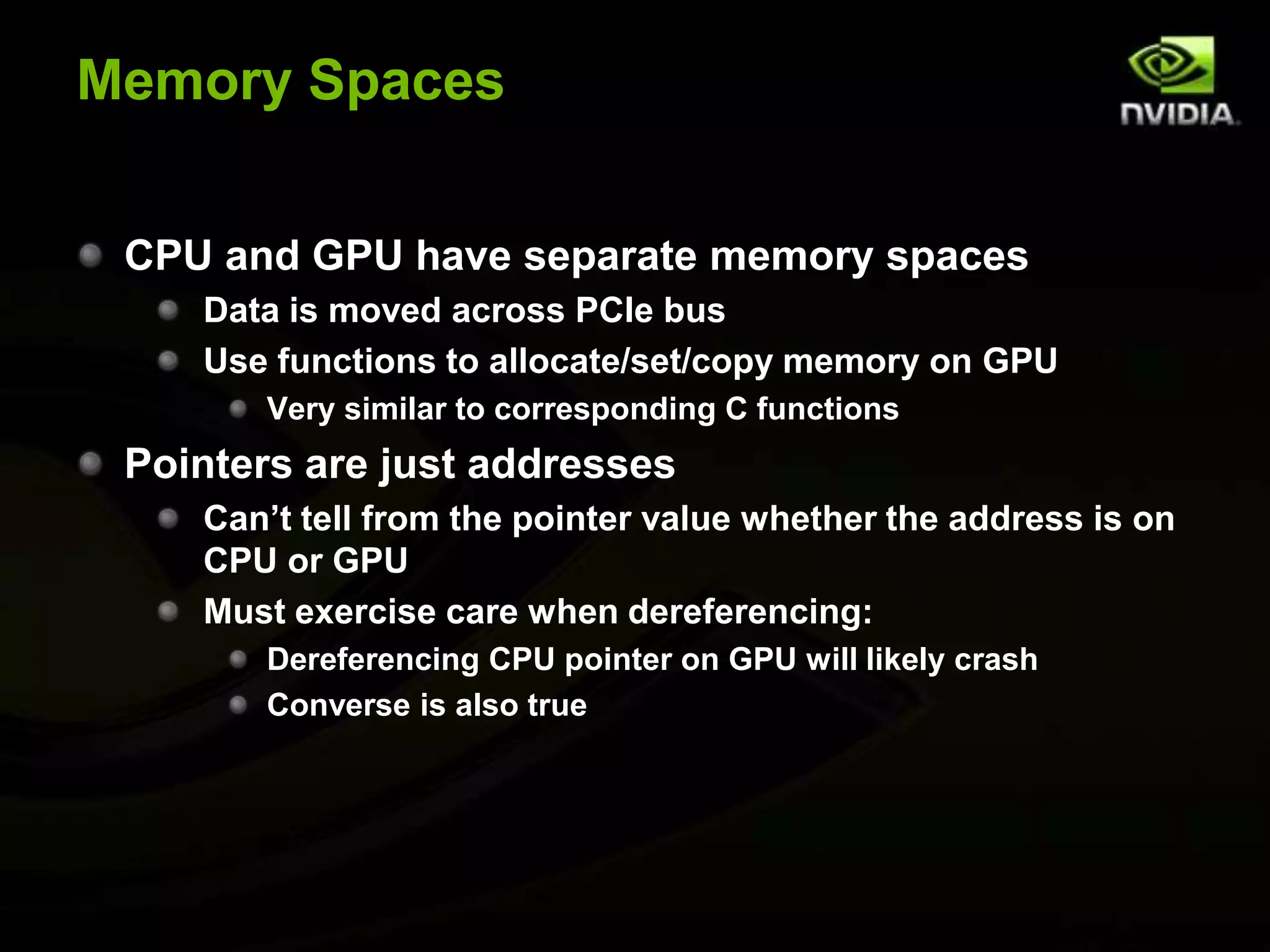Memory SpacesCPU and GPU have separate memory spacesData is moved across PCIe busUse functions to allocate/set/copy memory on GPUVery similar to corresponding C functionsPointers are just addressesCan’t tell from the pointer value whether the address is on CPU or GPUMust exercise care when dereferencing:Dereferencing CPU pointer on GPU will likely crashConverse is also true