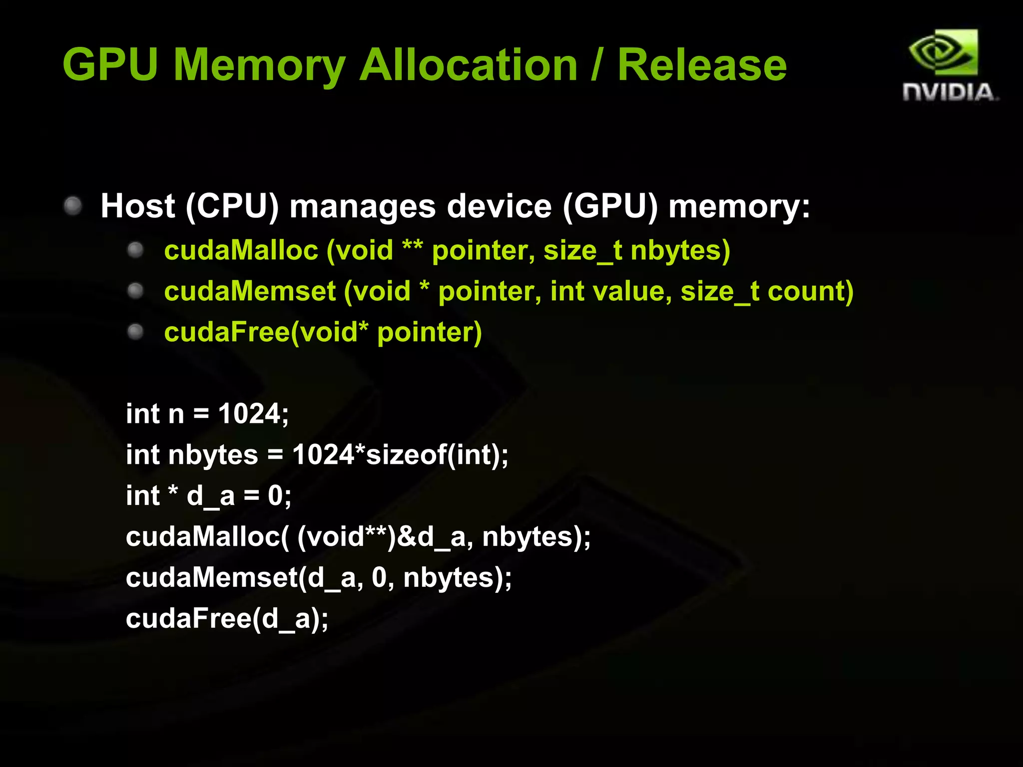 GPU Memory Allocation / ReleaseHost (CPU) manages device (GPU) memory:cudaMalloc (void ** pointer, size_tnbytes)cudaMemset (void * pointer, int value, size_t count)cudaFree(void* pointer)int n = 1024;intnbytes = 1024*sizeof(int);int * d_a = 0;cudaMalloc( (void**)&d_a, nbytes);cudaMemset(d_a, 0, nbytes);cudaFree(d_a);