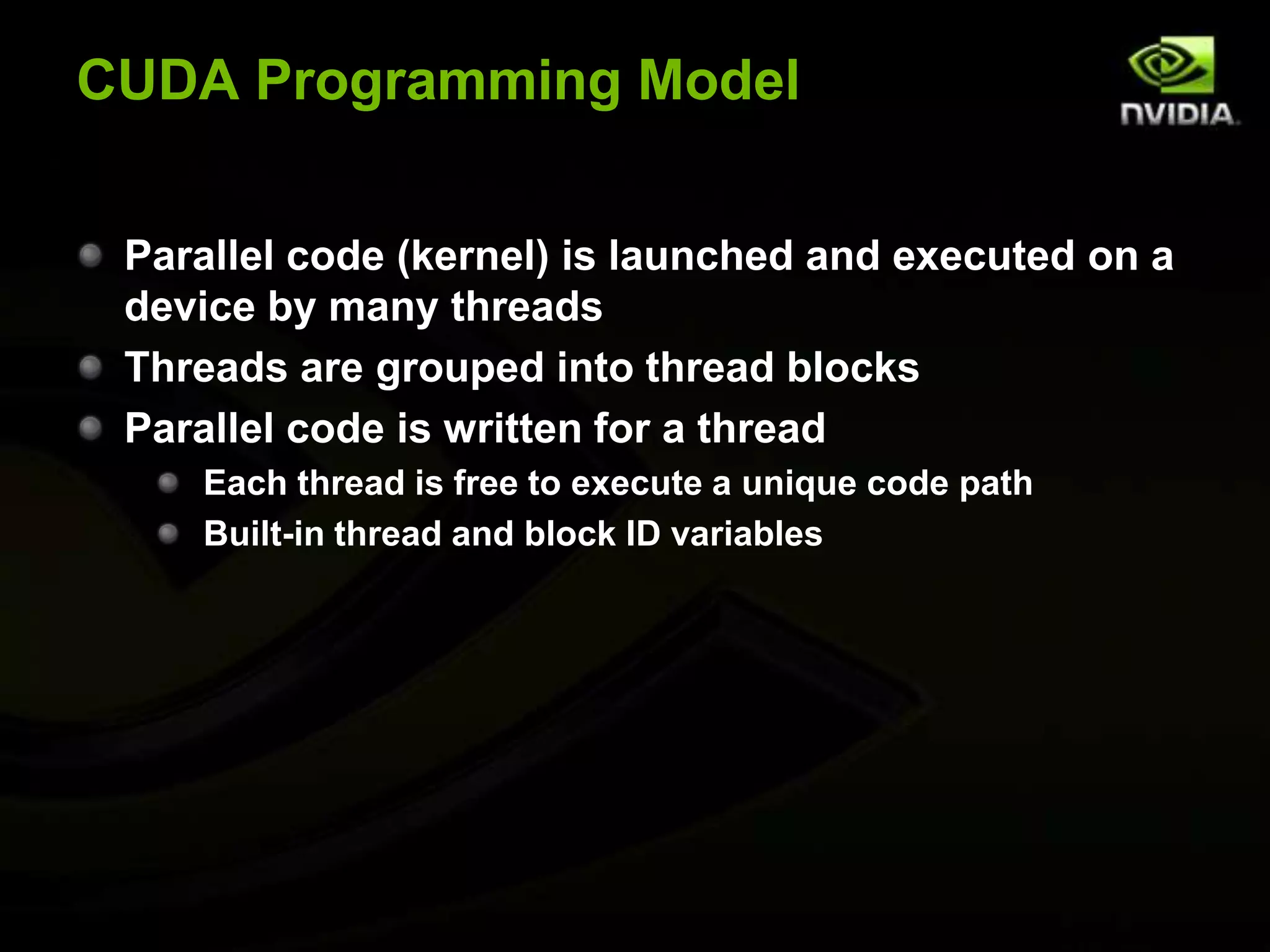 CUDA Programming ModelParallel code (kernel) is launched and executed on a device by many threadsThreads are grouped into thread blocksParallel code is written for a threadEach thread is free to execute a unique code pathBuilt-in thread and block ID variables