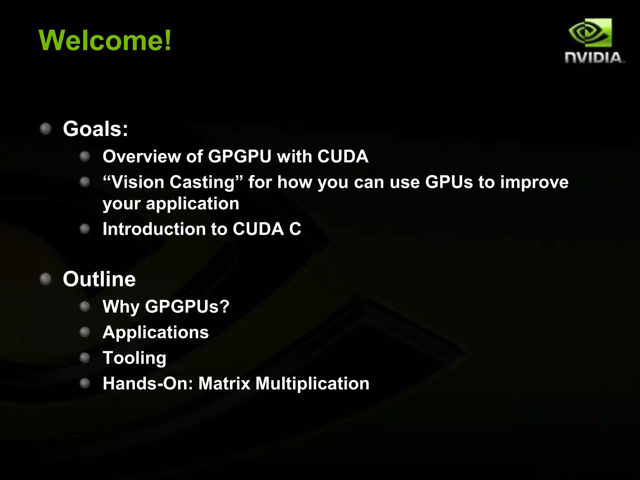 Welcome!Goals:Overview of GPGPU with CUDA“Vision Casting” for how you can use GPUs to improve your applicationIntroduction to CUDA COutlineWhy GPGPUs?ApplicationsToolingHands-On: Matrix Multiplication