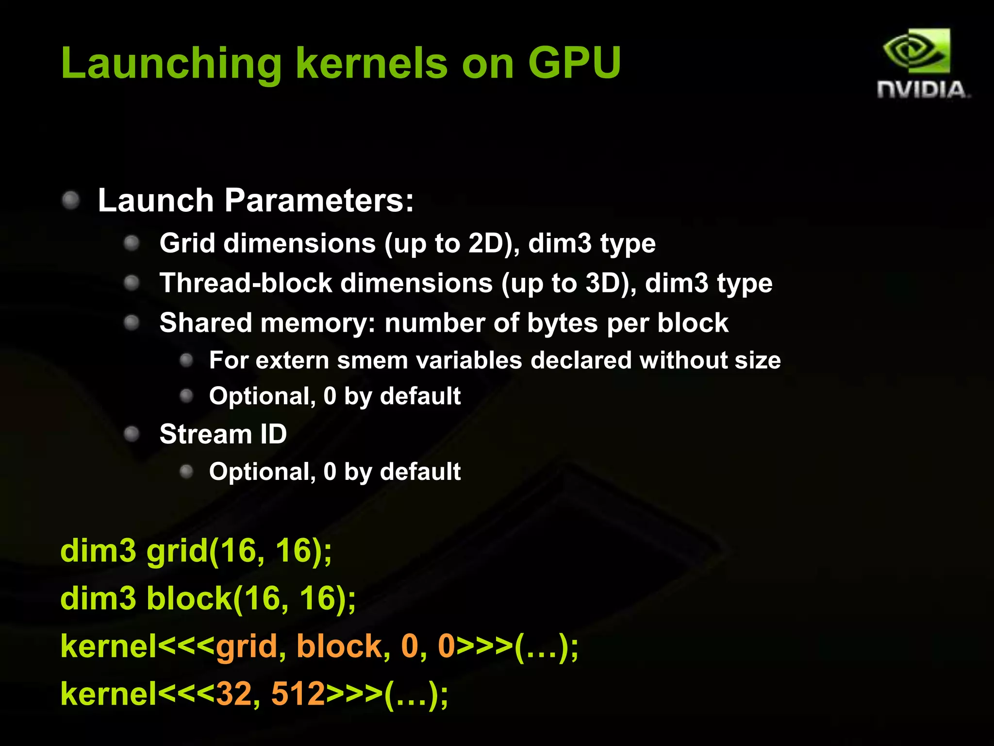 Launching kernels on GPULaunch Parameters:Grid dimensions (up to 2D), dim3 typeThread-block dimensions (up to 3D), dim3 typeShared memory: number of bytes per blockFor extern smem variables declared without sizeOptional, 0 by defaultStream IDOptional, 0 by defaultdim3 grid(16, 16);dim3 block(16, 16);kernel<<<grid, block, 0, 0>>>(…);kernel<<<32, 512>>>(…);