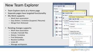 Insightful Solutions :: Innovative Technologies 
New Team Explorer 
• Team Explore starts at a Home page 
• Separate pages have targeted functionality 
• My Work supports: 
– Work Item association 
– Easy Shelve / Unshelve (Suspend / Resume) 
– Merge from Shelveset 
• Pending changes supports: 
– Work Item association 
– Include / Exclude files 
– Shelve / Unshelve 
– Find Shelvesets 
– Resolve Conflicts 
– Undo All 
– Manage workspaces 
 