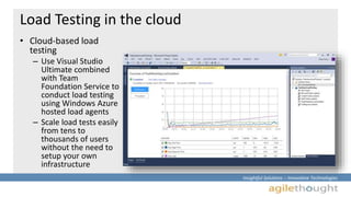 Insightful Solutions :: Innovative Technologies 
Load Testing in the cloud 
• Cloud-based load 
testing 
– Use Visual Studio 
Ultimate combined 
with Team 
Foundation Service to 
conduct load testing 
using Windows Azure 
hosted load agents 
– Scale load tests easily 
from tens to 
thousands of users 
without the need to 
setup your own 
infrastructure 
 