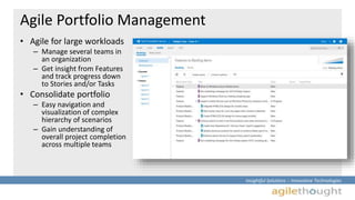 Insightful Solutions :: Innovative Technologies 
Agile Portfolio Management 
• Agile for large workloads 
– Manage several teams in 
an organization 
– Get insight from Features 
and track progress down 
to Stories and/or Tasks 
• Consolidate portfolio 
– Easy navigation and 
visualization of complex 
hierarchy of scenarios 
– Gain understanding of 
overall project completion 
across multiple teams 
 