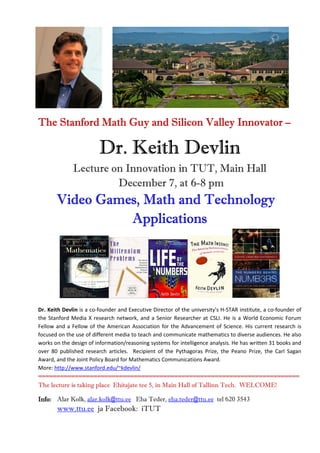 The Stanford Math Guy and Silicon Valley Innovator –

                         Dr. Keith Devlin
              Lecture on Innovation in TUT, Main Hall
                       December 7, at 6-8 pm
                             Technology
       Video Games, Math and Technology
                 Applications




Dr. Keith Devlin is a co-founder and Executive Director of the university's H-STAR institute, a co-founder of
the Stanford Media X research network, and a Senior Researcher at CSLI. He is a World Economic Forum
Fellow and a Fellow of the American Association for the Advancement of Science. His current research is
focused on the use of different media to teach and communicate mathematics to diverse audiences. He also
works on the design of information/reasoning systems for intelligence analysis. He has written 31 books and
over 80 published research articles. Recipient of the Pythagoras Prize, the Peano Prize, the Carl Sagan
Award, and the Joint Policy Board for Mathematics Communications Award.
More: http://www.stanford.edu/~kdevlin/
=======================================================================
The lecture is taking place Ehitajate tee 5, in Main Hall of Tallinn Tech. WELCOME!

Info: Alar Kolk, alar.kolk@ttu.ee Eha Teder, eha.teder@ttu.ee tel 620 3543
       www.ttu.ee ja Facebook: iTUT
 