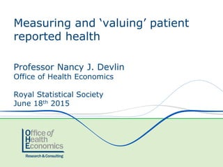 Professor Nancy J. Devlin
Office of Health Economics
Royal Statistical Society
June 18th 2015
Measuring and ‘valuing’ patient
reported health
 