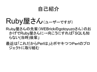 自己紹介

Ruby屋さん（ユーザーですが）
Ｒｕｂｙ屋さんの先輩（WEBrickのgotoyuzoさん）のお
 かげでRuby屋さんに→向こうにすれば「SQLも知
 らない(当時)後輩」
最近は「これだからPerlは」とボヤキつつＰｅｒｌのプ...