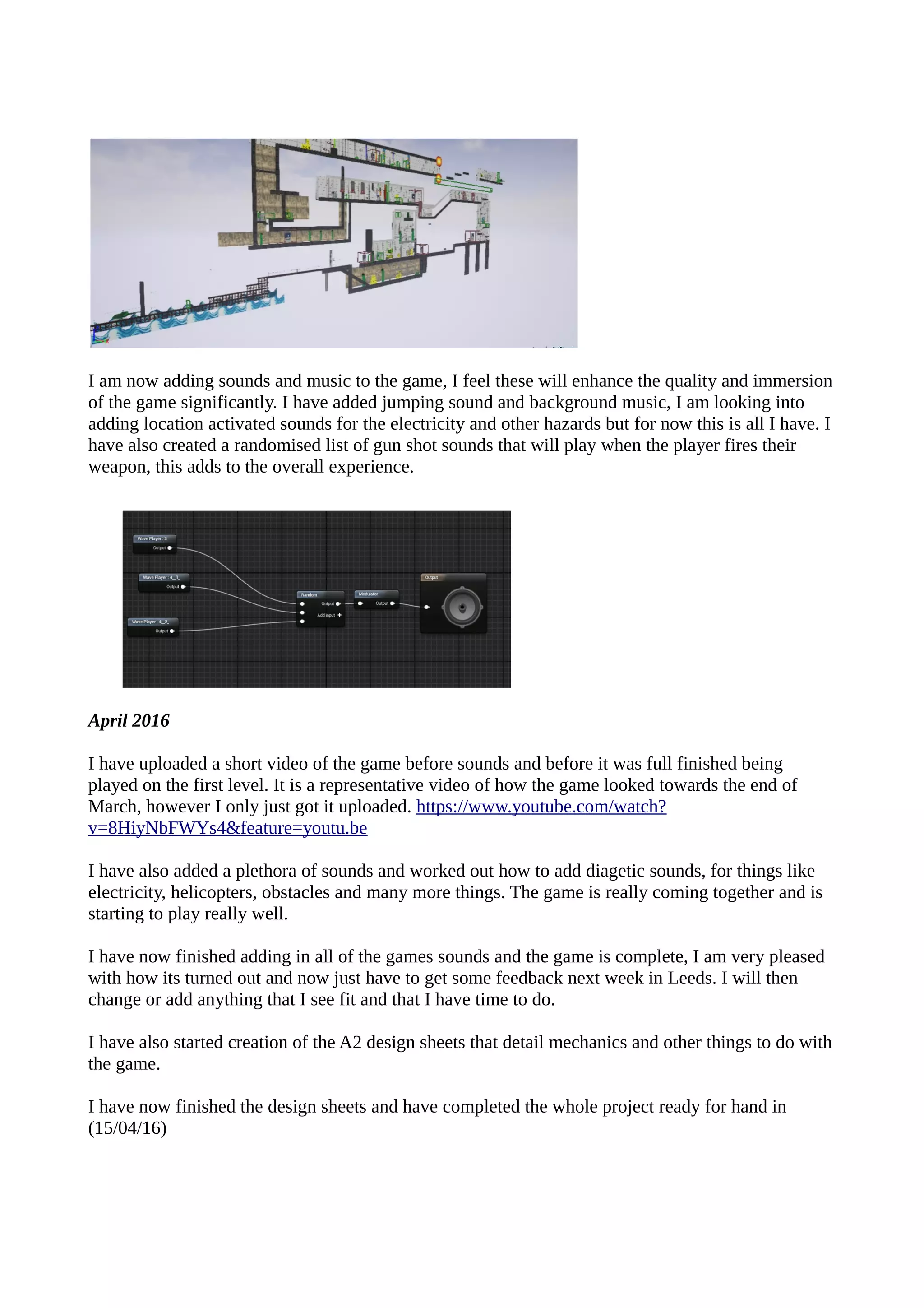 I am now adding sounds and music to the game, I feel these will enhance the quality and immersion
of the game significantly. I have added jumping sound and background music, I am looking into
adding location activated sounds for the electricity and other hazards but for now this is all I have. I
have also created a randomised list of gun shot sounds that will play when the player fires their
weapon, this adds to the overall experience.
April 2016
I have uploaded a short video of the game before sounds and before it was full finished being
played on the first level. It is a representative video of how the game looked towards the end of
March, however I only just got it uploaded. https://www.youtube.com/watch?
v=8HiyNbFWYs4&feature=youtu.be
I have also added a plethora of sounds and worked out how to add diagetic sounds, for things like
electricity, helicopters, obstacles and many more things. The game is really coming together and is
starting to play really well.
I have now finished adding in all of the games sounds and the game is complete, I am very pleased
with how its turned out and now just have to get some feedback next week in Leeds. I will then
change or add anything that I see fit and that I have time to do.
I have also started creation of the A2 design sheets that detail mechanics and other things to do with
the game.
I have now finished the design sheets and have completed the whole project ready for hand in
(15/04/16)
 
