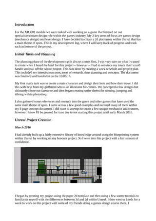Introduction
For the XB3001 module we were tasked with working on a game that focused on our
specialism/chosen design role within the games industry. My 2 key areas of focus are games design
(mechanics design) and level design. I have decided to create a 2d platformer within Unreal that has
a main theme of spies. This is my development log, where I will keep track of progress and track
each milestone of the project.
Initial Tasks and Planning
The planning phase of the development cycle always comes first, I was very sure on what I wanted
to create when I heard the brief for this project – however – I had to convince my tutors that I could
handle and pull off the whole project. This was done by creating a work schedule and project plan.
This included my intended outcome, areas of research, time planning and concepts. The document
was finalised and handed in on the 10/03/16.
My first major task was to create a main character and design their look and how they move. I did
this with help from my girlfriend who is an illustrator for comics. We concepted a few designs but
ultimately chose our favourite and then began creating sprite sheets for running, jumping and
idleing within photoshop.
I also gathered some references and research into the genre and other games that have used the
same main theme of spies. I came across a few good examples and outlined many of them within
my 8 page concept document. I did want to attempt to create a few unique mechanics and features,
however I knew I'd be pressed for time due to not starting this project until early March 2016.
Unreal Project Creation
March 2016
I had already built up a fairly extensive library of knowledge around using the blueprinting system
within Unreal by working on my honours project. So I went into this project with a fair amount of
confidence.
I began by creating my project using the paper 2d template and then using a few starter tutorials to
familiarise myself with the differences between 3d and 2d within Unreal. I then went to Leeds for a
week to work on this project with some of my friends doing a games design course there, I
 