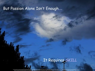 But Passion Alone Isn’t Enough….
It Requires SKILL
https://www.flickr.com/photos/callmewhatever/9575357937/in/photolist-fA9dje-fLRjs1-do7Hxm-8YPdeh-9E9zGS-fc385n-5dnj18-2fPyWy-g6dRPi-g6d6cp-g6cTAE-g6cXEj-g6cWt1-acjfLY-eXvp8E-kiVKZ-ftVu3J-e4wseW-nmmXUg-3bN33R-7R1VC1-gUE1NP-
gUDdCW-azQZ7J-cADXSj-8VNd94-5FBW8D-nmnbww-3bb6Ga-3bfDPs-fJDRDV-gUD9AC-8KosMY-nAP6Mw-g6dYCZ-g6dbrn-8Yhq22-goCxyR-7NvZku-7NsdwZ-9jh2LF-aj1kd7-g6dZCz-g6dnqV-g6e1y3-g6dD5T-g6cV4j-4N4te8-7Nse8a-7Nwc55
 