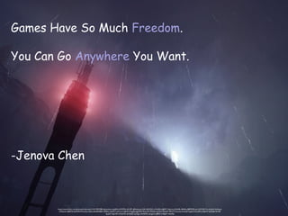 https://www.flickr.com/photos/drinknuka/14161781598/in/photolist-nzqQhf-nUWZHv-b51iFF-nJRmba-pe1x5A-4AXGLF-o1fwX8-o3gRK7-3yknry-oWykBt-4Bx8ro-8BM3N5-pe1x29-5J5vTw-aUuJk4-5wEmpx-
oWykUo-nBEdT6-6tKKP6-9Vow2w-eGUru8-6NG98X-3ZRkhc-4jv9n7-oWxn1z-ajSfo9-2TygQy-bJpZAZ-9VovY9-73Wj4-oxCEn2-ASnaR-79PuTT-bvvenw-bvvbQ7-bJq2v2-bvvdD5-adqkNY-6zKyB6-9rNtP-
bJq22V-bJpXSP-oWykHk-4w3Q65-ny25gy-nAHD9X-nUcgLH-nJ89zF-nX8q4V-nPpMJ2
Games Have So Much Freedom.
You Can Go Anywhere You Want.
-Jenova Chen
 