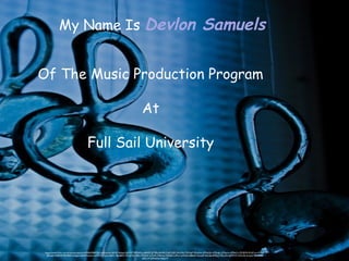 https://www.flickr.com/photos/projectart69/6642844555/in/photolist-b81jfF-4tdqok-8w1q2T-6XyhGz-dt8dXE-5LTBfo-8vXR1F-6qTsQD-5ko2Xb-7VU5pP-95uhAm-d7NoQU-d7NopL-d7Npcm-d7NoCs-5ZL8VN-5UdCmn-KHnfE-
8mxeJ2-4e8tAW-9UrBDh-6y5ges-L6tF4-9rpzko-L6tF2-6XCiyw-L6tEV---8w6BS5-75CJyS-8vY8Ha-75A3Hr-iyTjHX-75Amai-75AaE6-nvMrui-qWeaG-6BBat9-3aLuuK-4tdo66-6PRLg-75GuaN-dqM7sW-kZkvG6-4cqzim-4cm7HK-
dZFL1P-dZMwDw-9dQiY7
My Name Is Devlon Samuels
Of The Music Production Program
At
Full Sail University
 