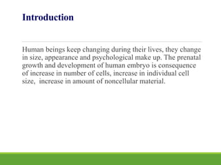 Introduction
Human beings keep changing during their lives, they change
in size, appearance and psychological make up. The prenatal
growth and development of human embryo is consequence
of increase in number of cells, increase in individual cell
size, increase in amount of noncellular material.
 