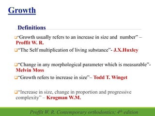 Definitions
“Growth usually refers to an increase in size and number” –
Proffit W. R.
“The Self multiplication of living substance”- J.X.Huxley
“Change in any morphological parameter which is measurable”-
Melvin Moss
“Growth refers to increase in size”– Todd T. Winget
“Increase in size, change in proportion and progressive
complexity” – Krogman W.M.
Proffit W. R. Contemporary orthodontics; 4th edition
 