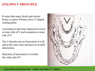 ENLOWS V PRINCIPLE
It states that many facial and cranial
bones, or parts of bones, have V shaped
configuration.
According to that bone deposition occurs
at inner side of V and resorption at outer
side of V.
The V thereby moves from point A to B
and at the same time increases in overall
dimensions.
Direction of movement is towards
the wide end of V
Essentials of facial growth - Enlow and Hans 2nd edition
 