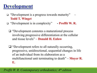  “Development is a progress towards maturity” –
Todd T. Winget
 “Development is in complexity” - Proffit W. R.
 “Development connotes a maturational process
involving progressive differentiation at the cellular
and tissue levels” – Donald H. Enlow
 “Development refers to all naturally occurring,
progressive, unidirectional, sequential changes in life
of an individual from its elaboration as a
multifunctional unit terminating to death” – Moyer R.
E.
Proffit W. R. Contemporary orthodontics; 4th edition
 