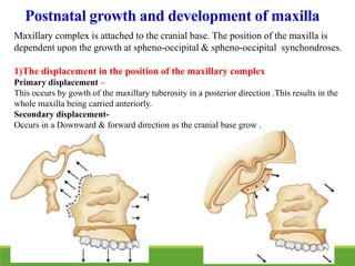 Postnatal growth and development of maxilla
Maxillary complex is attached to the cranial base. The position of the maxilla is
dependent upon the growth at spheno-occipital & spheno-occipital synchondroses.
1)The displacement in the position of the maxillary complex
Primary displacement –
This occurs by gowth of the maxillary tuberosity in a posterior direction .This results in the
whole maxilla being carried anteriorly.
Secondary displacement-
Occurs in a Downward & forward direction as the cranial base grow .
 