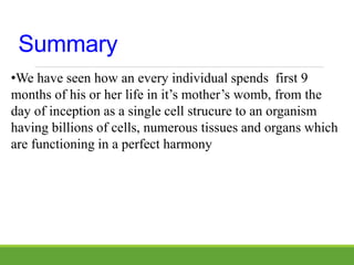 Summary
•We have seen how an every individual spends first 9
months of his or her life in it’s mother’s womb, from the
day of inception as a single cell strucure to an organism
having billions of cells, numerous tissues and organs which
are functioning in a perfect harmony
 