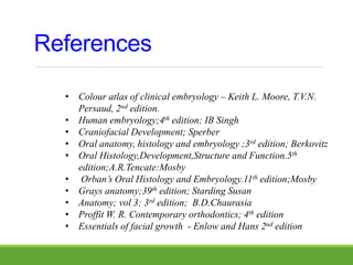 References
• Colour atlas of clinical embryology – Keith L. Moore, T.V.N.
Persaud, 2nd edition.
• Human embryology;4th edition; IB Singh
• Craniofacial Development; Sperber
• Oral anatomy, histology and embryology ;3rd edition; Berkovitz
• Oral Histology,Development,Structure and Function.5th
edition;A.R.Tencate:Mosby
• Orban’s Oral Histology and Embryology.11th edition;Mosby
• Grays anatomy;39th edition; Starding Susan
• Anatomy; vol 3; 3rd edition; B.D.Chaurasia
• Proffit W. R. Contemporary orthodontics; 4th edition
• Essentials of facial growth - Enlow and Hans 2nd edition
 