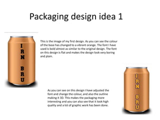 Packaging design idea 1
This is the image of my first design. As you can see the colour
of the base has changed to a vibrant orange. The font I have
used is bold almost as similar to the original design. The font
on this design is flat and makes the design look very boring
and plain.

As you can see on this design I have adjusted the
font and change the colour, and also the outline
making it 3D. This makes the packaging more
interesting and you can also see that it look high
quality and a lot of graphic work has been done.

 
