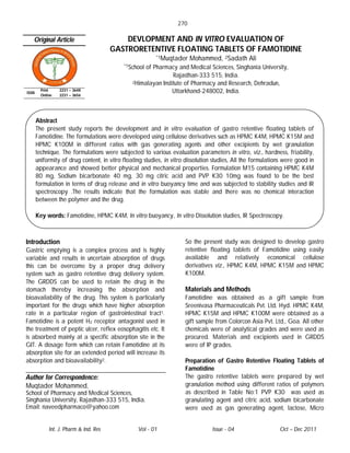 270

   Original Article                         DEVLOPMENT AND IN VITRO EVALUATION OF
                                        GASTRORETENTIVE FLOATING TABLETS OF FAMOTIDINE
                                                          *1Muqtader     Mohammed, 2Sadath Ali
                                            *1School of Pharmacy and Medical Sciences, Singhania University,
                                                                Rajasthan-333 515, India.
                                                2Himalayan Institute of Pharmacy and Research, Dehradun,

ISSN
         Print    2231 – 3648                                   Uttarkhand-248002, India.
         Online   2231 – 3656




       Abstract
       The present study reports the development and in vitro evaluation of gastro retentive floating tablets of
       Famotidine. The formulations were developed using cellulose derivatives such as HPMC K4M, HPMC K15M and
       HPMC K100M in different ratios with gas generating agents and other excipients by wet granulation
       technique. The formulations were subjected to various evaluation parameters in vitro, viz., hardness, friability,
       uniformity of drug content, in vitro floating studies, in vitro dissolution studies, All the formulations were good in
       appearance and showed better physical and mechanical properties. Formulation M15 containing HPMC K4M
       80 mg, Sodium bicarbonate 40 mg, 30 mg citric acid and PVP K30 10mg was found to be the best
       formulation in terms of drug release and in vitro buoyancy time and was subjected to stability studies and IR
       spectroscopy .The results indicate that the formulation was stable and there was no chemical interaction
       between the polymer and the drug.

       Key words: Famotidine, HPMC K4M, In vitro buoyancy, In vitro Dissolution studies, IR Spectroscopy.



Introduction                                                          So the present study was designed to develop gastro
Gastric emptying is a complex process and is highly                   retentive floating tablets of Famotidine using easily
variable and results in uncertain absorption of drugs                 available and relatively economical cellulose
this can be overcome by a proper drug delivery                        derivatives viz., HPMC K4M, HPMC K15M and HPMC
system such as gastro retentive drug delivery system.                 K100M.
The GRDDS can be used to retain the drug in the
stomach thereby increasing the absorption and                         Materials and Methods
bioavailability of the drug. This system is particularly              Famotidine was obtained as a gift sample from
important for the drugs which have higher absorption                  Sreenivasa Pharmaceuticals Pvt. Ltd, Hyd. HPMC K4M,
rate in a particular region of gastrointestinal tract1.               HPMC K15M and HPMC K100M were obtained as a
Famotidine is a potent H2 receptor antagonist used in                 gift sample from Colorcon Asia Pvt. Ltd., Goa. All other
the treatment of peptic ulcer, reflex eosophagitis etc. It            chemicals were of analytical grades and were used as
is absorbed mainly at a specific absorption site in the               procured. Materials and excipients used in GRDDS
GIT. A dosage form which can retain Famotidine at its                 were of IP grades.
absorption site for an extended period will increase its
absorption and bioavailability2.                                      Preparation of Gastro Retentive Floating Tablets of
                                                                      Famotidine
Author for Correspondence:                                            The gastro retentive tablets were prepared by wet
Muqtader Mohammed,                                                    granulation method using different ratios of polymers
School of Pharmacy and Medical Sciences,                              as described in Table No:1 PVP K30 was used as
Singhania University, Rajasthan-333 515, India.                       granulating agent and citric acid, sodium bicarbonate
Email: naveedpharmaco@yahoo.com                                       were used as gas generating agent, lactose, Micro


             Int. J. Pharm & Ind. Res             Vol - 01                       Issue - 04                   Oct – Dec 2011
 
