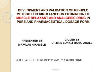 PRESENTED BY
MR.VILAS H.KAMBLE
GIUDED BY
DR.MRS SONALI MAHAPARALE
DR.D.Y.PATIL COLLEGE OF PHARMACY AKURDI,PUNE.
DEVLOPMENT AND VALIDATION OF RP-HPLC
METHOD FOR SIMULTANEOUS ESTIMATION OF
MUSCLE RELAXANT AND ANALGESIC DRUG IN
PURE AND PHARMACEUTICAL DOSAGE FORM
12/7/2016 1
 