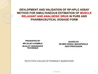 PRESENTED BY
MR.VILAS H.KAMBLE
QUALITY ASSURANCE
TECHNIQUE
GIUDED BY
DR.MRS SONALI MAHAPARALE
ASST.PROFESSOR
DR.D.Y.PATIL COLLEGE OF PHARMACY AKURDI,PUNE.
DEVLOPMENT AND VALIDATION OF RP-HPLC ASSAY
METHOD FOR SIMULTANEOUS ESTIMATION OF MUSCLE
RELAXANT AND ANALGESIC DRUG IN PURE AND
PHARMACEUTICAL DOSAGE FORM
4/17/2017 1
 