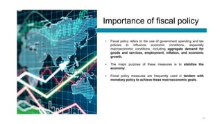 Importance of fiscal policy
• Fiscal policy refers to the use of government spending and tax
policies to influence economic conditions, especially
macroeconomic conditions, including aggregate demand for
goods and services, employment, inflation, and economic
growth.
• The major purpose of these measures is to stabilize the
economy.
• Fiscal policy measures are frequently used in tandem with
monetary policy to achieve these macroeconomic goals.
11
 