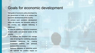 Goals for economic development
Vital goals of economic policy developed by
the government of India is to achieve fast
economic development of the country.
To achieve such economic development
within the country, the economic policy of
the country has adopted following 2
objectives:
To raise the speed of productive investment
of each public and personal sector of the
country.
• To enhance the marginal and average
rates of savings for mobilizing adequate
monetary resources for creating
Investment publicly and personal
sectors of the economy.
• Optimum utilization of resources which
will replicate the positive impact on 15
 
