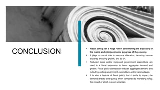CONCLUSION
• Fiscal policy has a huge role in determining the trajectory of
the macro and microeconomic progress of the country.
• It plays a crucial role in resource allocation, reducing income
disparity, ensuring growth, and so on.
• Reduced taxes and/or increased government expenditure are
used in a fiscal expansion to boost aggregate demand and
growth. Fiscal policy contraction reduces aggregate demand and
output by cutting government expenditure and/or raising taxes.
• It is also a feature of fiscal policy that it tends to impact the
demand directly and quickly when compared to monetary policy,
the impact of which is even uncertain.
 
