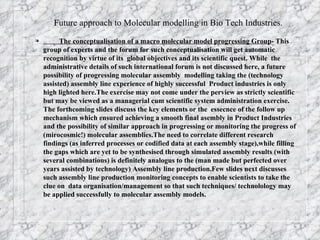 Future approach to Molecular modelling in Bio Tech Industries.  The conceptualisation of a macro molecular model progressing Group - This group of experts and the forum for such conceptualisation will get automatic recognition by virtue of its  global objectives and its scientific quest. While  the administrative details of such international forum is not discussed here, a future possibility of progressing molecular assembly  modelling taking the (technology assisted) assembly line experience of highly successful  Product industries is only high lighted here.The exercise may not come under the perview as strictly scientific but may be viewed as a managerial cum scientific system administration exercise.  The forthcoming slides discuss the key elements or the  essecnce of the follow up mechanism which ensured achieving a smooth final asembly in Product Industries and the possibility of similar approach in progressing or monitoring the progress of  (mirocosmic!) molecular assemblies.The need to correlate different research findings (as inferred processes or codified data at each assembly stage),while filling the gaps which are yet to be synthesised through simulated assembly results (with several combinations) is definitely analogus to the (man made but perfected over years assisted by technology) Assembly line production.Few slides next discusses such assembly line production monitoring concepts to enable scientists to take the clue on  data organisation/management so that such techniques/ technolology may be applied successfully to molecular assembly models.  