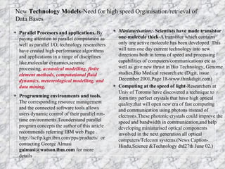 Parallel Procesors and applications.  By paying attention to parallel computation as well as parallel I/O, technology researchers have created high-performance algorithms and applications in a range of disciplines like,molecular dynamics,seismic processing , acoustical modelling, finite element methods, computational fluid dynamics, meteorological modelling, and data mining.   Programming environments and tools.  The corresponding resource management and the connected software tools   allows users dynamic control of their parallel run-time environments.Tounderstand parallel program concepts the author of this article recommends referring IBM web Page . http://lscftp.kgn.ibm.com/pps/products/  or contacting George Almasi  galmasi@watson.ibm.com  for more details Miniaturisation:  Scientists have made transistor one-molecule thick -A transistor which contains only one active molecule has been developed. This will turn one day current technology into new directions both in terms of speed and processing capabilities of computers/communications etc as well as give new thrust in Bio Technology, Genome studies,Bio Medical research etc (Digit, issue December 2001,Page 18-www.thinkdigit.com) Computing at the speed of light -Researchers at Univ of Toronto have discovered a technique to form tiny perfect crystals that have high optical quality,that will open new era of fast computing and communication using photons instead of electrons.These photonic crystals could improve the speed and bandwidth in communication,and help developing miniaturised optical components involved in the next generation all optical computers/Telecom systems.(News Caption-Hindu,Science &Technology dtd27th June 02.) New  Technology   Models -Need for high speed Organisation/retrieval of Data Bases 