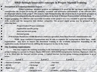 HRD through Innovative concepts in Project Mgmt&Training Management of Technology Intensive Projects  When technology intensive projects are managed it is good for the top mgmt team to clearly conceptualise the project involving the planning execution and sustinance (maintenance of the software after development) phases of the project. The team to study/design/develop this project has to be properly grouped as well trained.Presenting/analysing the project problems in the form of Busines Process model will help them. Project grouping : For efficient and successful execution of the project it is very essential to pool the technology skills needed and the manpower into distinct categories. The project mgmt group may be grouped on the following lines -Project leaders/Project Assistants -Application specific group -Inter-net services group -Intranet group. (Will include Mainframe/AS400 Hardware,Software specialists,Data Base/Network administrators etc)  While  large workforce organisations may be able to organise the workgroup on these lines,  small  organisations  may have to impart the functional training to the available manpower depending on the application needs, instead of merely shifting the manpower on day to day basis. The Training requirements: One may require the training according to the functional group to which he belongs. There is no point giving training to a person in Project Mgmt, ERP,SAP, CRM.ESM(Enterprisewise Systems Mgmt),etc when he is to be fitted into the Internet services group. A typical Internet Service group training programme is given below.  Level 1  Level 2  Level 3  - --Internet Concepts  --Java Script  --Servlets --HTML  --VB Script  --JSP --Basic Java  --XML  --ASP --Advanced Java  --CORBA, --LINUX, Cold fusion  --Visual Age for Java  --JINI  