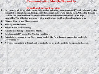 Communication   Models -The need for Broadband network services   Increasingly all forms of electronic information -telephony,computerdata,TV and radio are getting converted to digital data and it is possible for a single network to handle them.When the demand to transfer this data increases the answer is broadband communication linlks with huge bandwidth.The following are some critical applications justifying broadband networks. Disaster Control and Management- Military and Defiance- Mobile Video Conferencing- Remote monitoring of Industrial Plants Developmental Projects (like Marine ranching )- Futuristic areas may invole Governance models like New Revenue generation models,E-Governance etc A typical elements in a Broadband setup is shown  as a schematic in the opposite diagram 