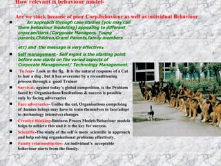 How relevant is behaviour model- Are we stuck because of poor Corp.behaviour as well as individual Behaviour   An approach through case studies (you may call them behaviour modelling) appealing to different cross sections (Corporate Managers, Young parents,Children,Grand Parents,family members etc) and  the message is very effective . Self management - Self mgmt is the starting point before one starts on the varied aspects of Corporate Management/ Technology Management. To fear -  Look at the fig.  It is the natural response of a Cat to fear a dog , but it has overcome by a reconditioning process through a  good Trainer  Survival -   against today’s global competition, is the Problem faced by Organisations/Institutions & success is possible only by facing adversaries  Face adversaries - Unlike the cat, Organisations comprising of  human beings may have to train themselves to face/adopt  to (technology intensive) changes Creative thinking -Business Proces Models/Behaviour models helps to achieve this and it is the key for success. Scientific -The study of the self is more  scientific in approach and help solving organisational problems effectively. Family relationship/ties-  An individual’s  acceptable behaviour starts from the family.  