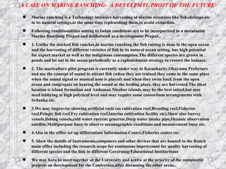   A CASE ON MARINE RANCHING-  A DEVELPMTL PROJT OF THE FUTURE Marine ranching is a Technology intensive harvesting of marine resources like fish,shrimps etc in its natural settings,at the same time replenishing them,to avoid extinction. Following conditionalities suiting to Indan conditions are to be incorporated in a sustainable Marine Ranching Project and deliberated as a development Project..  1. Unlike the stocked fish ranches,in marine ranching the fish raising is done in the open ocean and the harvesting of different varieties of fish in its natural ocean setting, has high potential for export market as well as for indigenous consumption.The different species are grown in ponds and let out in the ocean periodically as a replenishment strategy to restore the balance.  2. The mariculture pilot program is currently under way in Kasaokacity,Okayama Prefecture and use the concept of sound to attract fish (when they are trained they come to the same place when the sound signal or musical note is played) and when they swim back from the open ocean and congregate on hearing the sound at the feeding place, they are harvested.The ideal location is island formation and Andaman Nicobar islands may be the best suited,but may need lobbying at high polytical level and may require some consortium arrangements with Srilanka etc.  3.We may improvise showing artificial reefs (as cultivation reef,Breeding reef,Fisheries reef,Pelagic fish reef,Fry cultivation reef,Interim cultivation facility etc).Show also Survey vessels,fishing vessels,cold water current genertor,Deep water intake pipe,Oceanic observation satellite,Multipurpose buoy to observe oceanographic conditions and measurement buoy etc.  4.Also in the office set up differentiate Information Centre,Fisheries centre etc.  5. Show the details of Instruments,computers and other devices that are housed in the Ranch main office including the research scope for continuous improvemnt for quality harvesting of different species and the link to different Governing/Educational Institurtions  We may have to meet together at the University and arrive at the priority of the sustainable projects on development for the Conference,after discussing the other areas..  