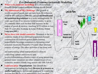 Eco  (balanced)  Economy  (oriented)  Modelling What is eco economy modelling-   It is   environment friendly-Helps control/moderate market driven forces! The dimensions of the Challenge-  The growth in world out put of goods and services from $6 trillion in 1950 to $43 trillion in 2000 has caused  environmental devastattion/degradation  on a scale unimaginable 50 years ago.Even if we assume world economy to grow 3% annually there will be four fold increase in the output of goods & sevices  reaching $172 trillion in less than 10 years .(Eco Economy by Lester R Brown,  Orient Long man,2002  ) Do we have role model countries-  Denmark is the eco economy leader.It has stabilised population,banned construction of coalfired power plants,banned nonrefillable beverage containers,is favouring wind powered electricity(Presently15%)and other alternate sources of energy.The other activities it has done well are restructuring urban transport(and is close to   controlling carbon emissions to safe levels).Afforestation,effective ways of using preserving ground water resources are other related issues of eco economic models.(Hindu mag.section dtd 10th Feb 02)  Land use plan-  Organisations   that disturb the environment including the land ( Beware it is known as motherland)  has to incorporate strategies to restore the damage.See the fig of an approach to land use plan   