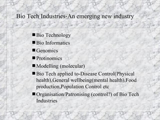 Bio Tech Industries-An emerging new industry Bio Technology Bio Informatics Genomics Protinomics Modelling (molecular) Bio Tech applied to-Disease Control(Physical health),General wellbeing(mental health),Food production,Population Control etc Organisation/Patronising (control?) of Bio Tech Industries 