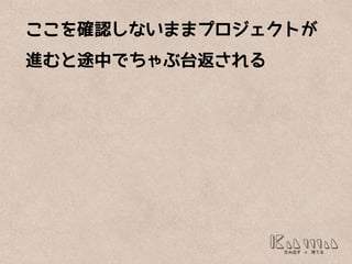 ここを確認しないままプロジェクトが
進むと途中でちゃぶ台返される
 