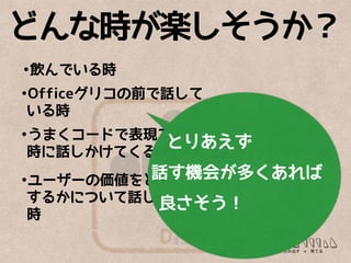 D
どんな時が楽しそうか？
•飲んでいる時
•Officeグリコの前で話して
いる時
•うまくコードで表現できた
時に話しかけてくる
•ユーザーの価値をどう実現
するかについて話している
時
とりあえず
話す機会が多くあれば
良さそう！
 
