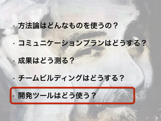 • 方法論はどんなものを使うの？
• コミュニケーションプランはどうする？
• 成果はどう測る？
• チームビルディングはどうする？
• 開発ツールはどう使う？
 