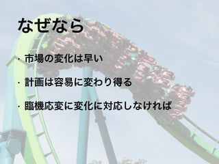 • 市場の変化は早い
• 計画は容易に変わり得る
• 臨機応変に変化に対応しなければ
なぜなら
 